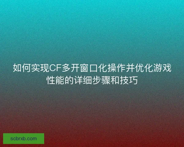 如何实现CF多开窗口化操作并优化游戏性能的详细步骤和技巧