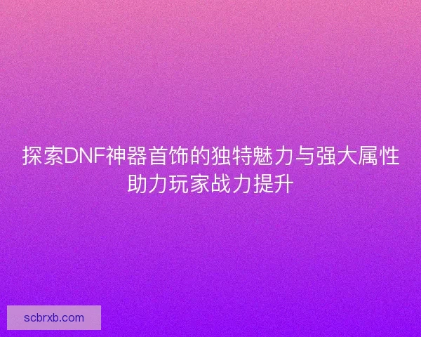 探索DNF神器首饰的独特魅力与强大属性助力玩家战力提升