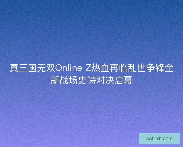 真三国无双Online Z热血再临乱世争锋全新战场史诗对决启幕
