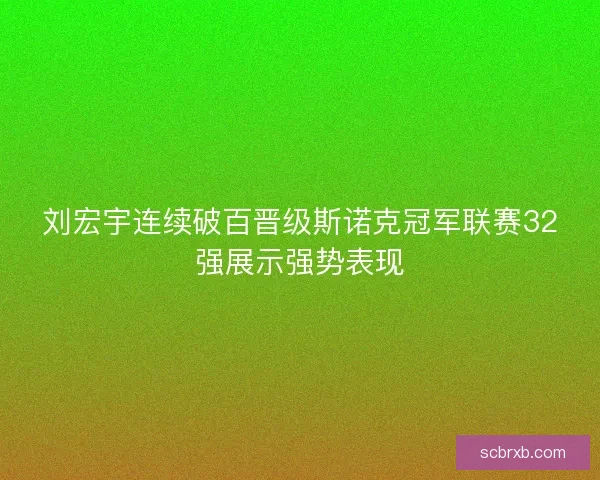 刘宏宇连续破百晋级斯诺克冠军联赛32强展示强势表现