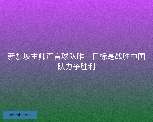 新加坡主帅直言球队唯一目标是战胜中国队力争胜利