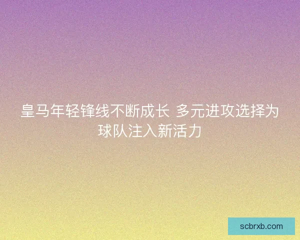 皇马年轻锋线不断成长 多元进攻选择为球队注入新活力 皇马年轻锋线不断成长 多元进攻选择为球队注入新活力