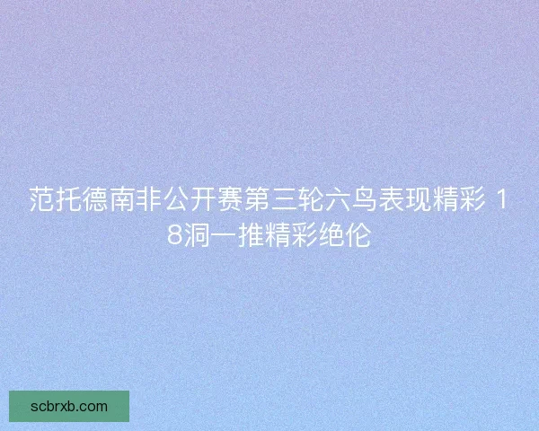 范托德南非公开赛第三轮六鸟表现精彩 18洞一推精彩绝伦 范托德南非公开赛第三轮六鸟表现精彩 18洞一推精彩绝伦