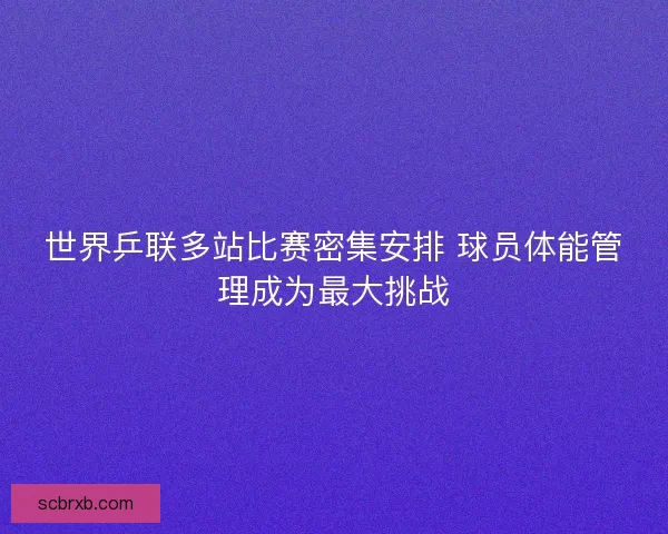 世界乒联多站比赛密集安排 球员体能管理成为最大挑战 世界乒联多站比赛密集安排 球员体能管理成为最大挑战