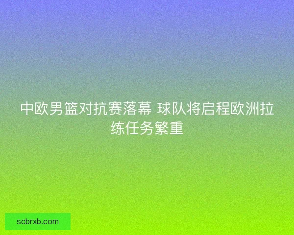 中欧男篮对抗赛落幕 球队将启程欧洲拉练任务繁重