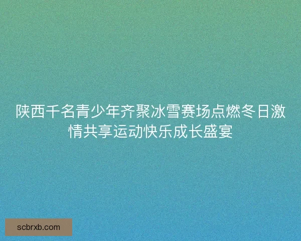 陕西千名青少年齐聚冰雪赛场点燃冬日激情共享运动快乐成长盛宴