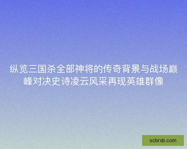 纵览三国杀全部神将的传奇背景与战场巅峰对决史诗凌云风采再现英雄群像