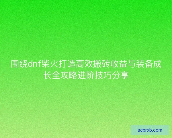 围绕dnf柴火打造高效搬砖收益与装备成长全攻略进阶技巧分享 围绕dnf柴火打造高效搬砖收益与装备成长全攻略进阶技巧分享