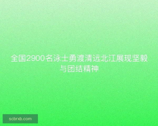 全国2900名泳士勇渡清远北江展现坚毅与团结精神 全国2900名泳士勇渡清远北江展现坚毅与团结精神