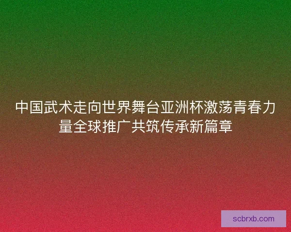 中国武术走向世界舞台亚洲杯激荡青春力量全球推广共筑传承新篇章 中国武术走向世界舞台亚洲杯激荡青春力量全球推广共筑传承新篇章