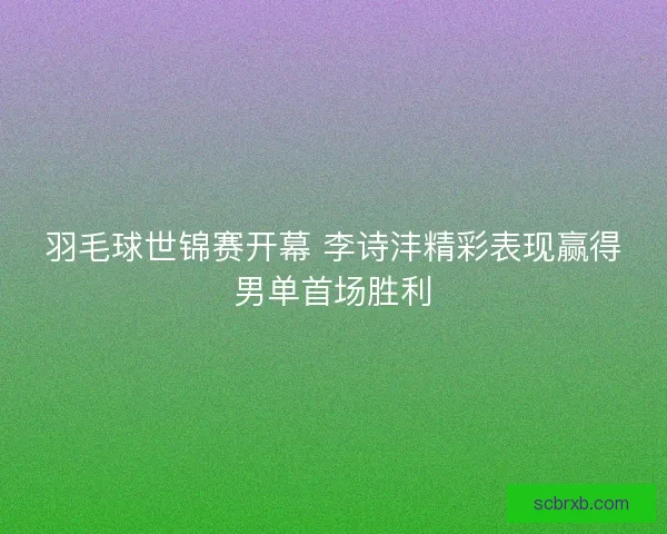 羽毛球世锦赛开幕 李诗沣精彩表现赢得男单首场胜利 羽毛球世锦赛开幕 李诗沣精彩表现赢得男单首场胜利