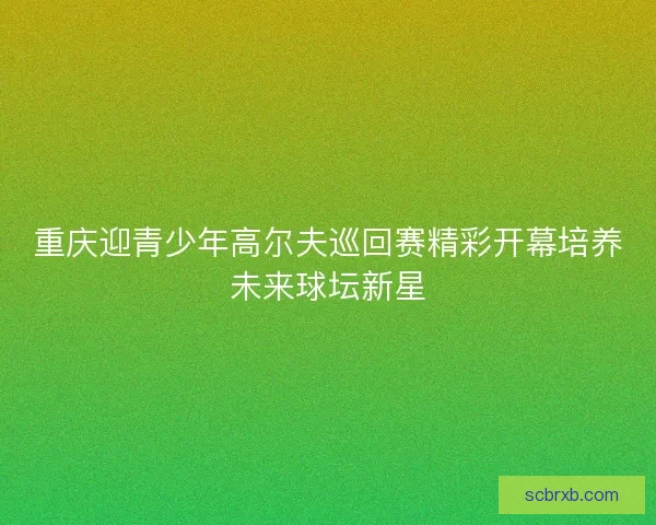 重庆迎青少年高尔夫巡回赛精彩开幕培养未来球坛新星 重庆迎青少年高尔夫巡回赛精彩开幕培养未来球坛新星