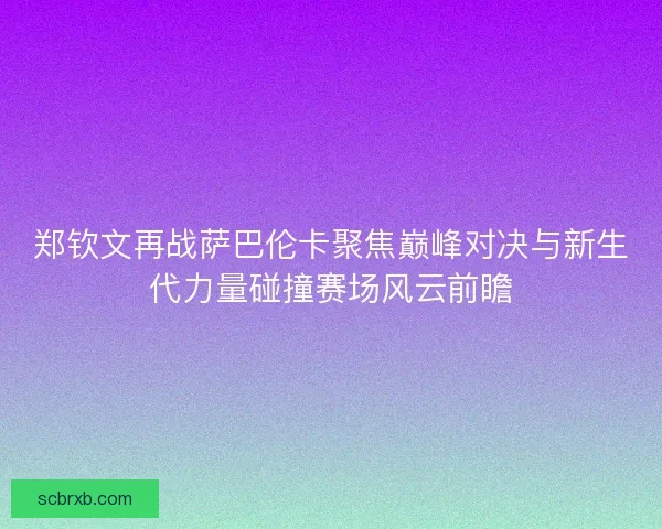 郑钦文再战萨巴伦卡聚焦巅峰对决与新生代力量碰撞赛场风云前瞻