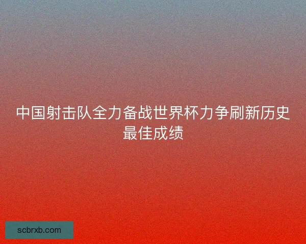 中国射击队全力备战世界杯力争刷新历史最佳成绩 中国射击队全力备战世界杯力争刷新历史最佳成绩