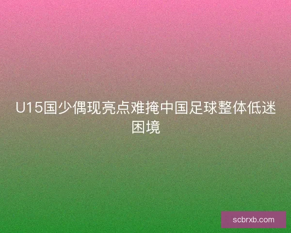 U15国少偶现亮点难掩中国足球整体低迷困境